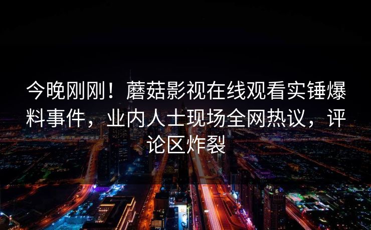今晚刚刚！蘑菇影视在线观看实锤爆料事件，业内人士现场全网热议，评论区炸裂