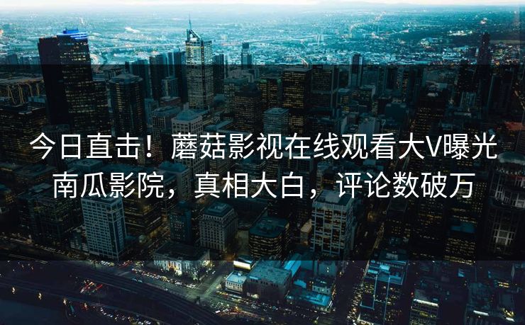 今日直击！蘑菇影视在线观看大V曝光南瓜影院，真相大白，评论数破万
