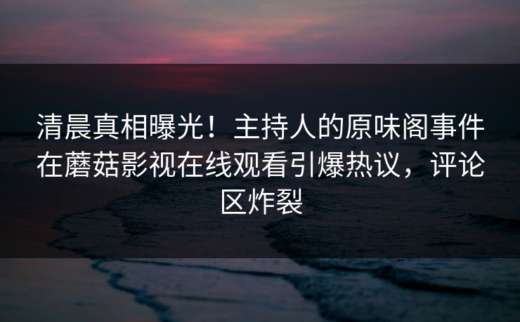 清晨真相曝光！主持人的原味阁事件在蘑菇影视在线观看引爆热议，评论区炸裂