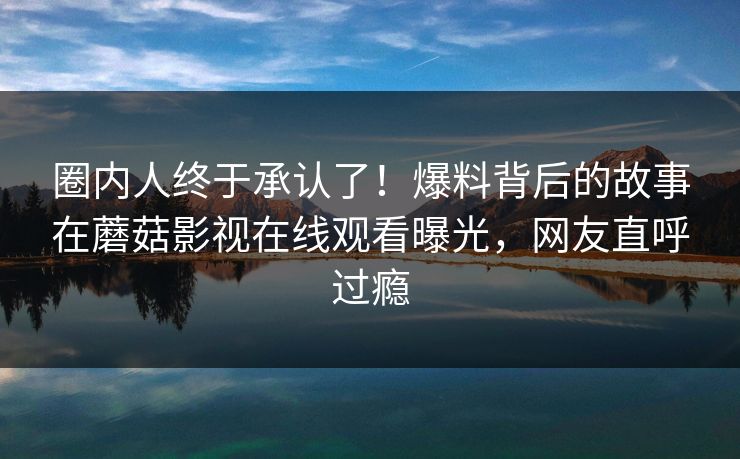 圈内人终于承认了！爆料背后的故事在蘑菇影视在线观看曝光，网友直呼过瘾