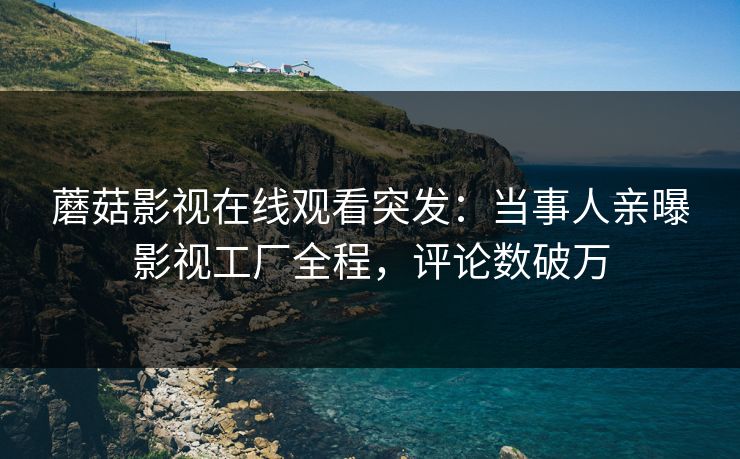 蘑菇影视在线观看突发：当事人亲曝影视工厂全程，评论数破万