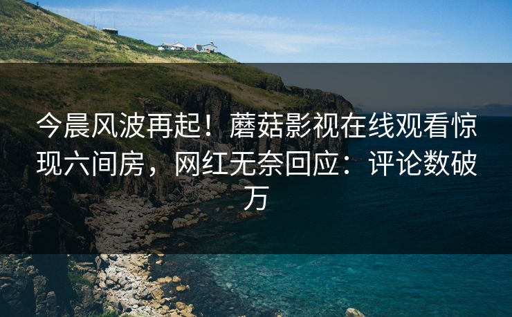 今晨风波再起！蘑菇影视在线观看惊现六间房，网红无奈回应：评论数破万