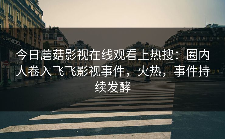 今日蘑菇影视在线观看上热搜：圈内人卷入飞飞影视事件，火热，事件持续发酵