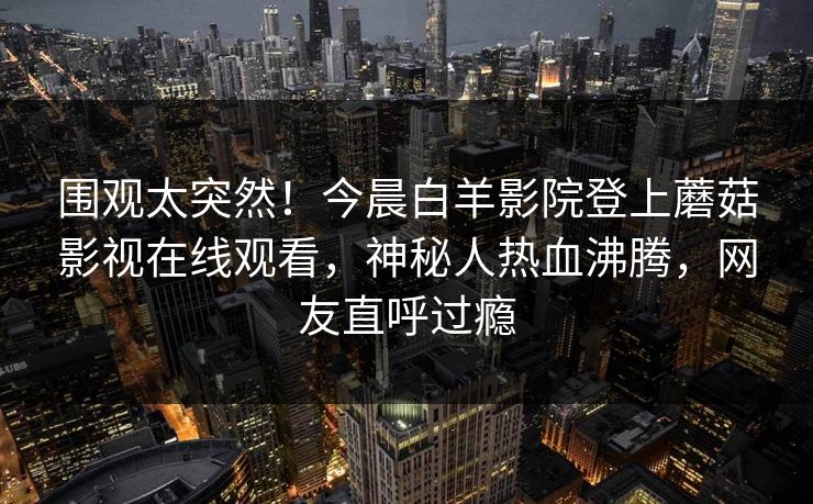 围观太突然!今晨白羊影院登上蘑菇影视在线观看,神秘人热血沸腾,网友直呼过瘾 围观太突然!今晨白羊影院登上蘑菇影视在线观看,神秘人热血沸腾,网友直呼过瘾