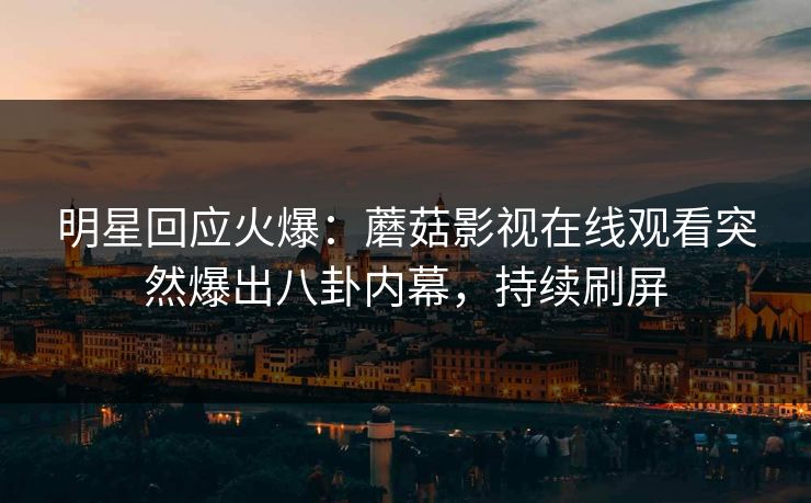 明星回应火爆：蘑菇影视在线观看突然爆出八卦内幕，持续刷屏