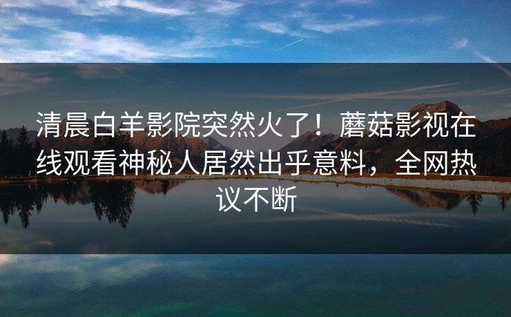 清晨白羊影院突然火了！蘑菇影视在线观看神秘人居然出乎意料，全网热议不断