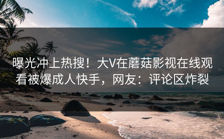 曝光冲上热搜！大V在蘑菇影视在线观看被爆成人快手，网友：评论区炸裂