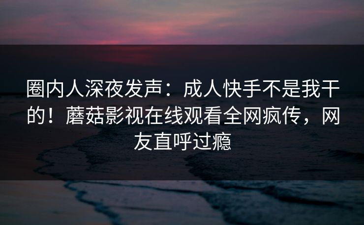 圈内人深夜发声：成人快手不是我干的！蘑菇影视在线观看全网疯传，网友直呼过瘾