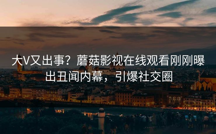 大V又出事？蘑菇影视在线观看刚刚曝出丑闻内幕，引爆社交圈