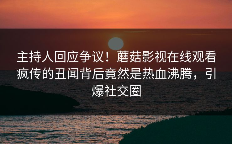 主持人回应争议！蘑菇影视在线观看疯传的丑闻背后竟然是热血沸腾，引爆社交圈