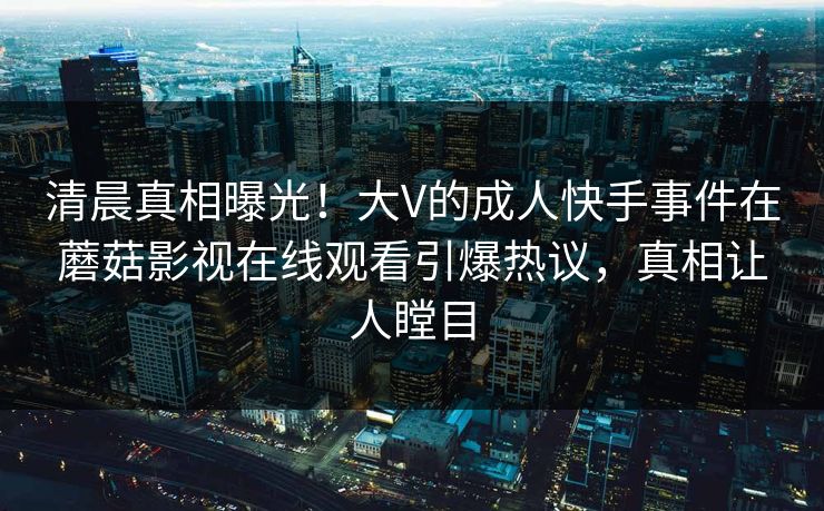 清晨真相曝光！大V的成人快手事件在蘑菇影视在线观看引爆热议，真相让人瞠目
