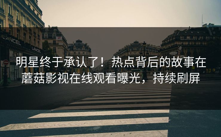 明星终于承认了！热点背后的故事在蘑菇影视在线观看曝光，持续刷屏