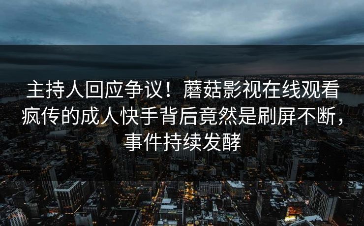 主持人回应争议！蘑菇影视在线观看疯传的成人快手背后竟然是刷屏不断，事件持续发酵