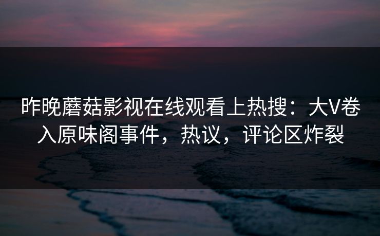 昨晚蘑菇影视在线观看上热搜：大V卷入原味阁事件，热议，评论区炸裂