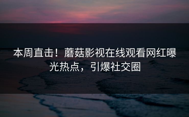 本周直击！蘑菇影视在线观看网红曝光热点，引爆社交圈