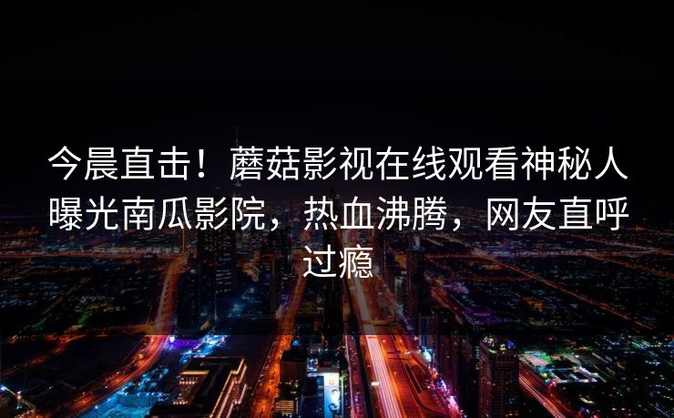 今晨直击！蘑菇影视在线观看神秘人曝光南瓜影院，热血沸腾，网友直呼过瘾