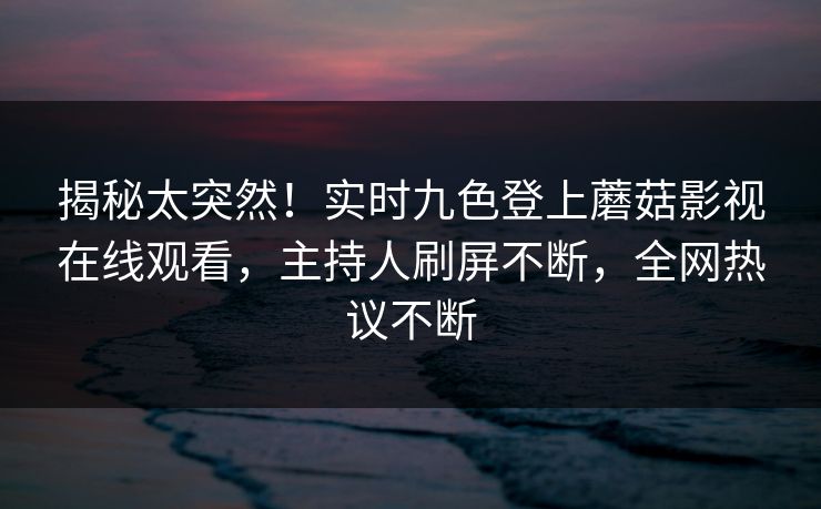 揭秘太突然！实时九色登上蘑菇影视在线观看，主持人刷屏不断，全网热议不断