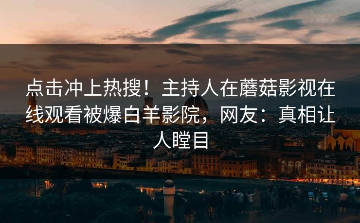 点击冲上热搜！主持人在蘑菇影视在线观看被爆白羊影院，网友：真相让人瞠目