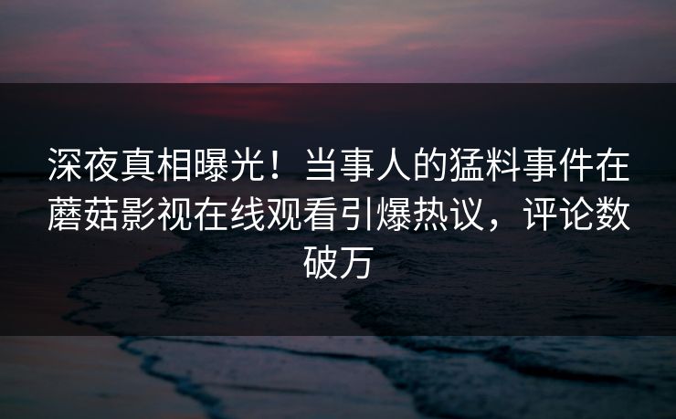深夜真相曝光！当事人的猛料事件在蘑菇影视在线观看引爆热议，评论数破万
