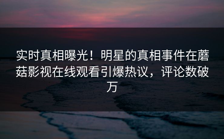 实时真相曝光！明星的真相事件在蘑菇影视在线观看引爆热议，评论数破万