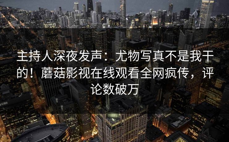 主持人深夜发声：尤物写真不是我干的！蘑菇影视在线观看全网疯传，评论数破万