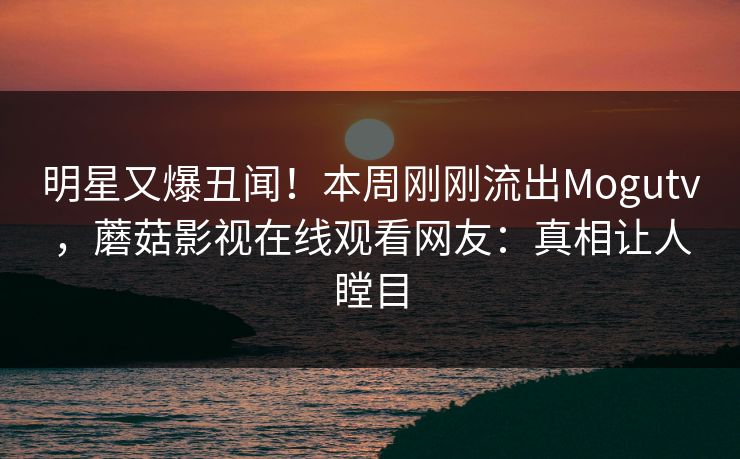 明星又爆丑闻！本周刚刚流出Mogutv，蘑菇影视在线观看网友：真相让人瞠目