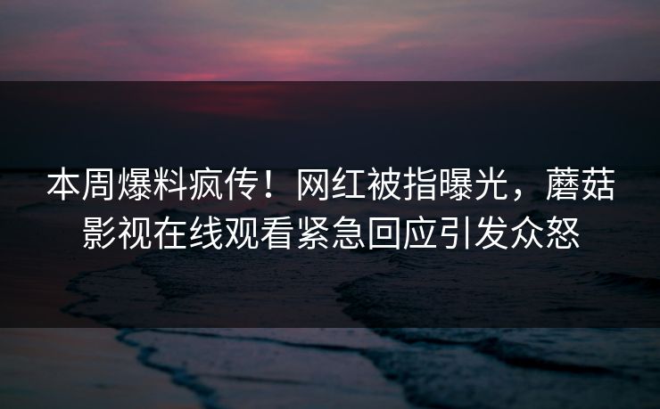 本周爆料疯传！网红被指曝光，蘑菇影视在线观看紧急回应引发众怒