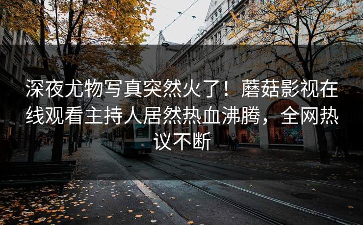 深夜尤物写真突然火了！蘑菇影视在线观看主持人居然热血沸腾，全网热议不断