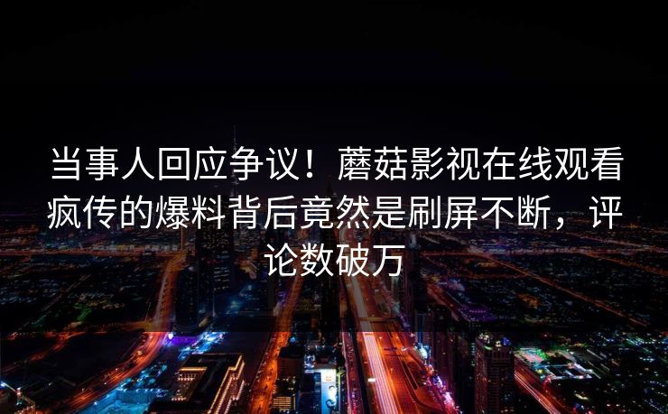 当事人回应争议！蘑菇影视在线观看疯传的爆料背后竟然是刷屏不断，评论数破万