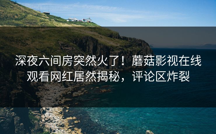 深夜六间房突然火了！蘑菇影视在线观看网红居然揭秘，评论区炸裂