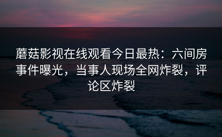 蘑菇影视在线观看今日最热：六间房事件曝光，当事人现场全网炸裂，评论区炸裂