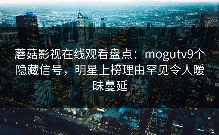 蘑菇影视在线观看盘点：mogutv9个隐藏信号，明星上榜理由罕见令人暧昧蔓延