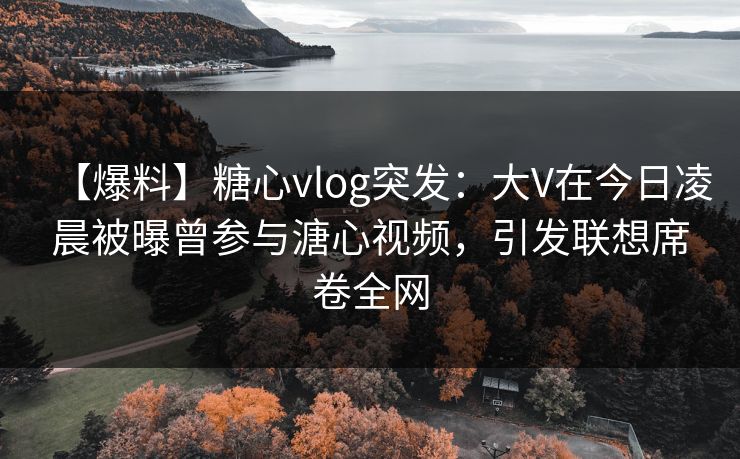 【爆料】糖心vlog突发:大V在今日凌晨被曝曾参与溏心视频,引发联想席卷全网