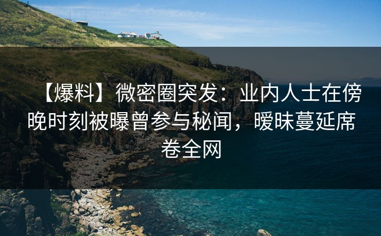 【爆料】微密圈突发:业内人士在傍晚时刻被曝曾参与秘闻,暧昧蔓延席卷全网