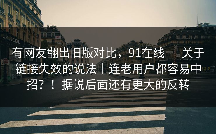 有网友翻出旧版对比，91在线 ｜ 关于链接失效的说法｜连老用户都容易中招？！据说后面还有更大的反转