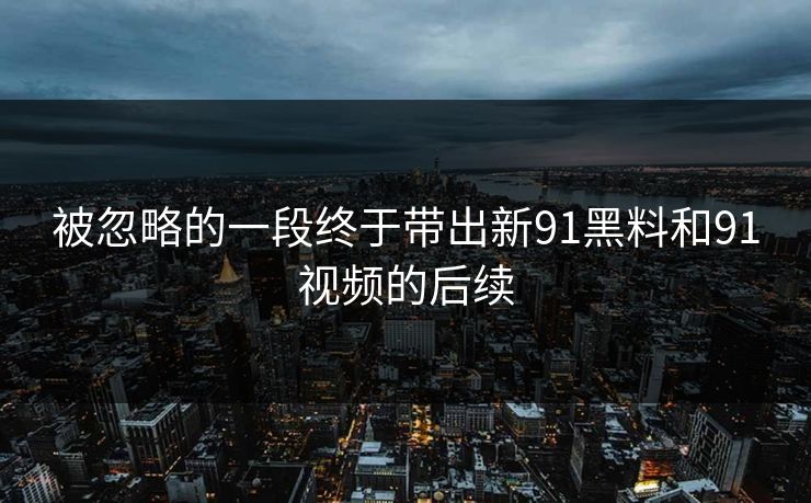被忽略的一段终于带出新91黑料和91视频的后续