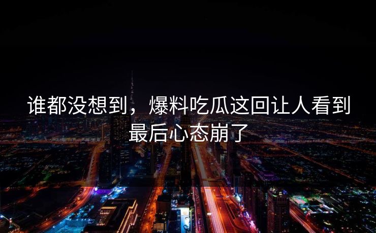 谁都没想到，爆料吃瓜这回让人看到最后心态崩了