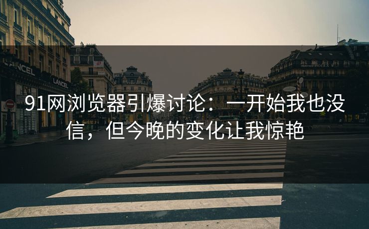 91网浏览器引爆讨论：一开始我也没信，但今晚的变化让我惊艳