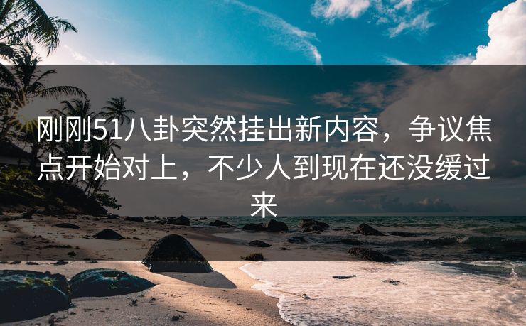 刚刚51八卦突然挂出新内容，争议焦点开始对上，不少人到现在还没缓过来