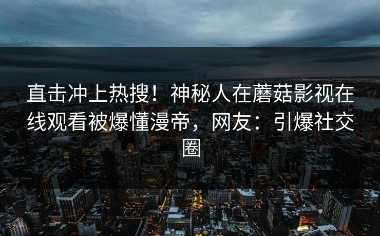 直击冲上热搜！神秘人在蘑菇影视在线观看被爆懂漫帝，网友：引爆社交圈