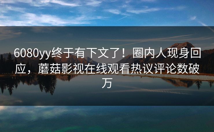 6080yy终于有下文了!圈内人现身回应,蘑菇影视在线观看热议评论数破万