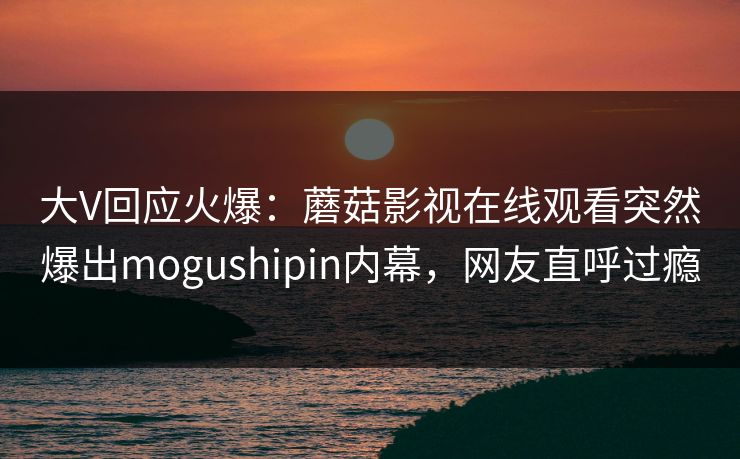 大V回应火爆：蘑菇影视在线观看突然爆出mogushipin内幕，网友直呼过瘾