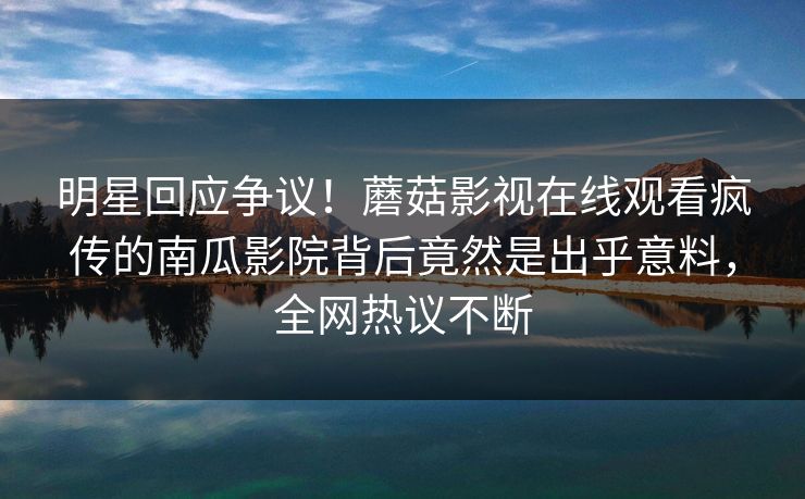 明星回应争议！蘑菇影视在线观看疯传的南瓜影院背后竟然是出乎意料，全网热议不断