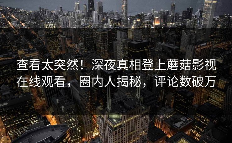 查看太突然！深夜真相登上蘑菇影视在线观看，圈内人揭秘，评论数破万