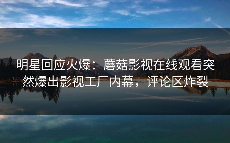 明星回应火爆：蘑菇影视在线观看突然爆出影视工厂内幕，评论区炸裂