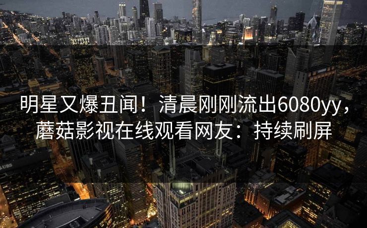 明星又爆丑闻！清晨刚刚流出6080yy，蘑菇影视在线观看网友：持续刷屏