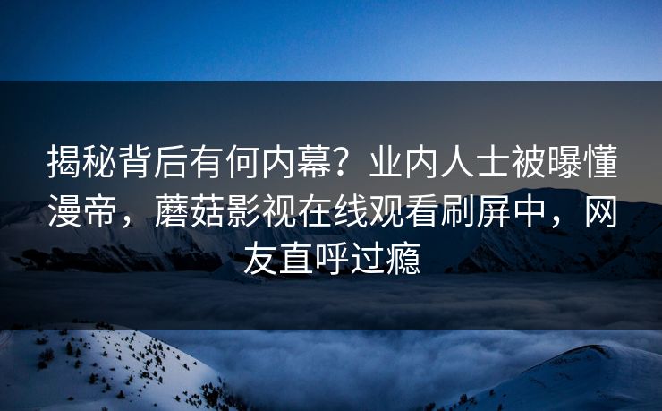 揭秘背后有何内幕？业内人士被曝懂漫帝，蘑菇影视在线观看刷屏中，网友直呼过瘾