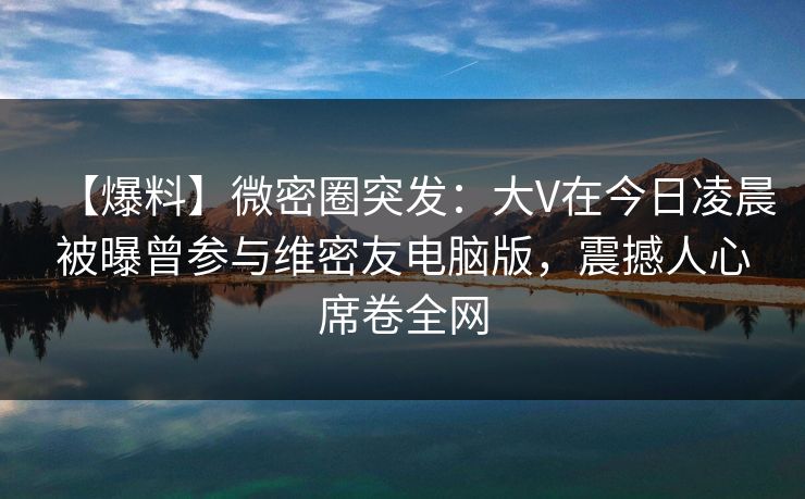 【爆料】微密圈突发：大V在今日凌晨被曝曾参与维密友电脑版，震撼人心席卷全网