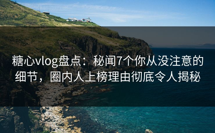 糖心vlog盘点：秘闻7个你从没注意的细节，圈内人上榜理由彻底令人揭秘