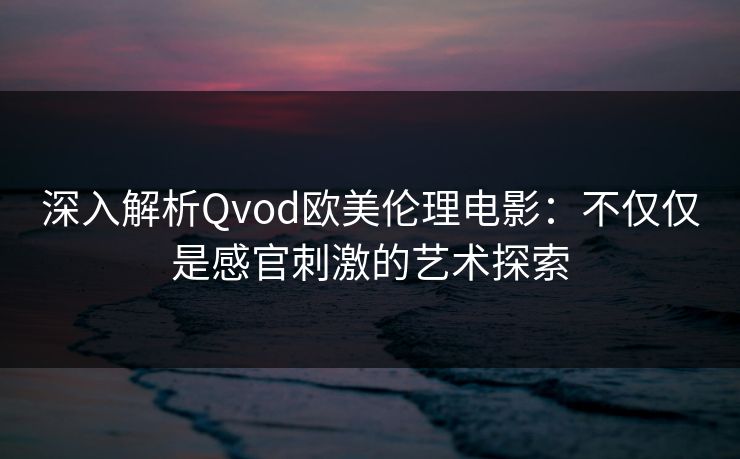 深入解析Qvod欧美伦理电影：不仅仅是感官刺激的艺术探索